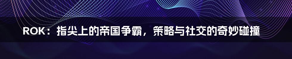 ROK：指尖上的帝国争霸，策略与社交的奇妙碰撞