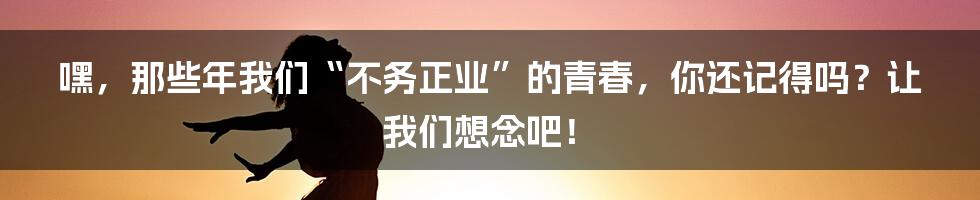嘿，那些年我们“不务正业”的青春，你还记得吗？让我们想念吧！