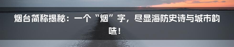 烟台简称揭秘：一个“烟”字，尽显海防史诗与城市韵味！