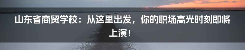 山东省商贸学校：从这里出发，你的职场高光时刻即将上演！