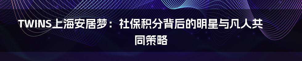 TWINS上海安居梦：社保积分背后的明星与凡人共同策略