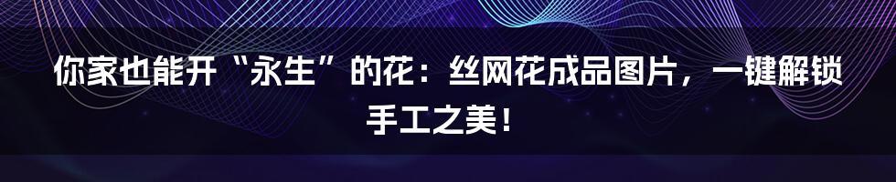 你家也能开“永生”的花：丝网花成品图片，一键解锁手工之美！