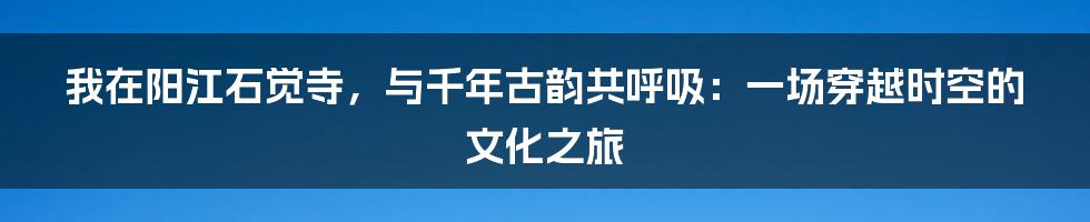 我在阳江石觉寺，与千年古韵共呼吸：一场穿越时空的文化之旅