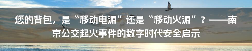 您的背包，是“移动电源”还是“移动火源”？——南京公交起火事件的数字时代安全启示