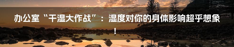 办公室“干湿大作战”：湿度对你的身体影响超乎想象！