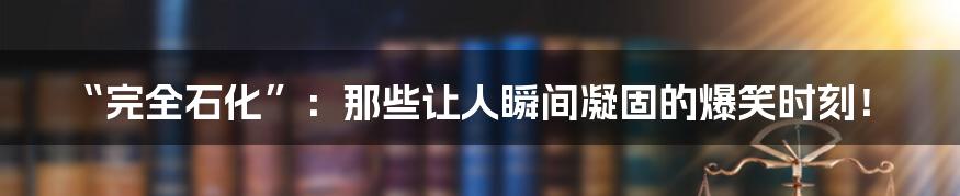 “完全石化”：那些让人瞬间凝固的爆笑时刻！