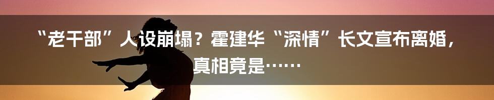 “老干部”人设崩塌？霍建华“深情”长文宣布离婚，真相竟是……