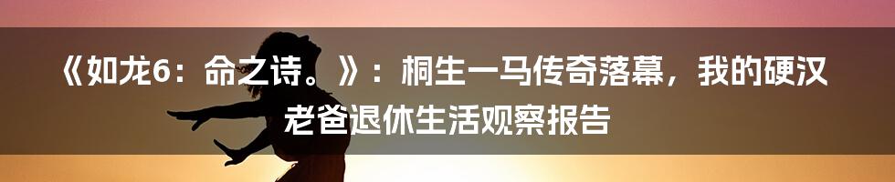《如龙6：命之诗。》：桐生一马传奇落幕，我的硬汉老爸退休生活观察报告