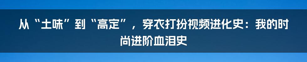 从“土味”到“高定”，穿衣打扮视频进化史：我的时尚进阶血泪史