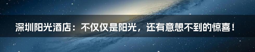 深圳阳光酒店：不仅仅是阳光，还有意想不到的惊喜！