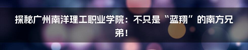 探秘广州南洋理工职业学院：不只是“蓝翔”的南方兄弟！