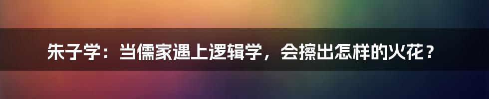 朱子学：当儒家遇上逻辑学，会擦出怎样的火花？