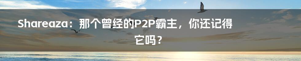 Shareaza：那个曾经的P2P霸主，你还记得它吗？