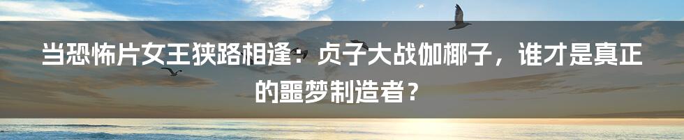 当恐怖片女王狭路相逢：贞子大战伽椰子，谁才是真正的噩梦制造者？