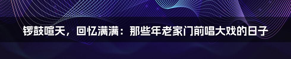 锣鼓喧天，回忆满满：那些年老家门前唱大戏的日子