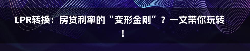 LPR转换：房贷利率的“变形金刚”？一文带你玩转！