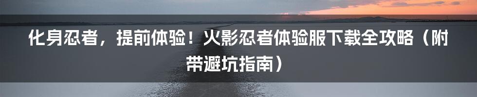 化身忍者，提前体验！火影忍者体验服下载全攻略（附带避坑指南）