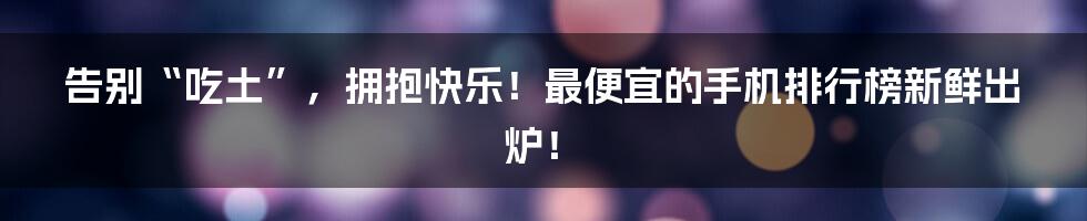 告别“吃土”，拥抱快乐！最便宜的手机排行榜新鲜出炉！