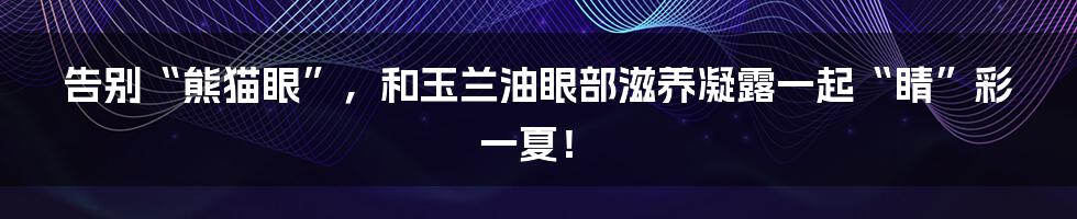 告别“熊猫眼”，和玉兰油眼部滋养凝露一起“睛”彩一夏！