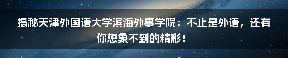 揭秘天津外国语大学滨海外事学院：不止是外语，还有你想象不到的精彩！