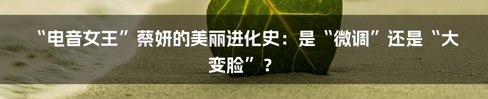 “电音女王”蔡妍的美丽进化史：是“微调”还是“大变脸”？