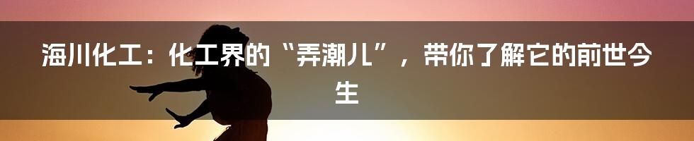 海川化工：化工界的“弄潮儿”，带你了解它的前世今生