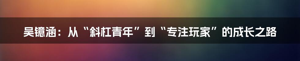 吴镱涵：从“斜杠青年”到“专注玩家”的成长之路