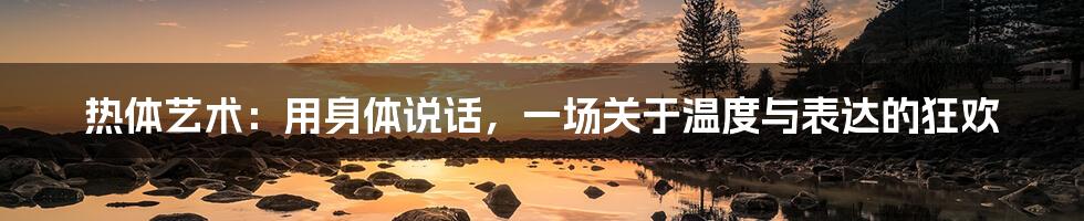 热体艺术：用身体说话，一场关于温度与表达的狂欢