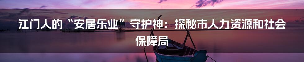 江门人的“安居乐业”守护神：探秘市人力资源和社会保障局