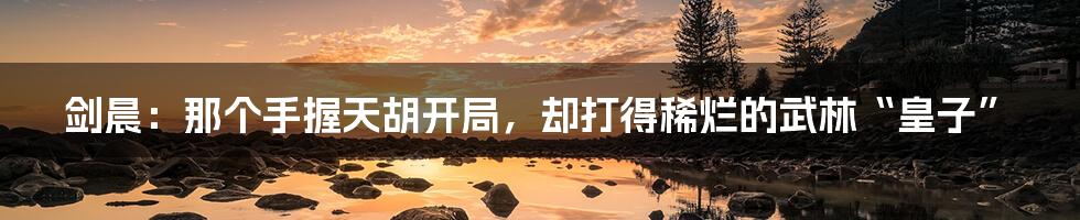 剑晨：那个手握天胡开局，却打得稀烂的武林“皇子”