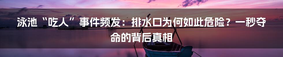 泳池“吃人”事件频发：排水口为何如此危险？一秒夺命的背后真相