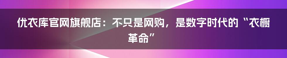 优衣库官网旗舰店：不只是网购，是数字时代的“衣橱革命”