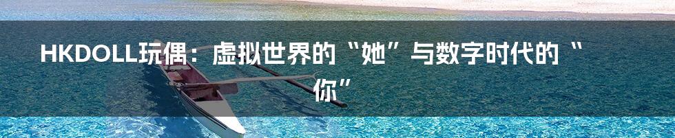 HKDOLL玩偶：虚拟世界的“她”与数字时代的“你”
