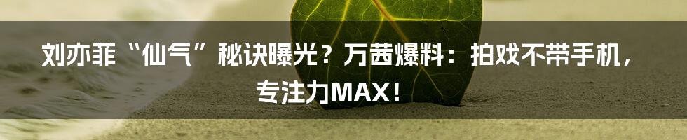 刘亦菲“仙气”秘诀曝光？万茜爆料：拍戏不带手机，专注力MAX！