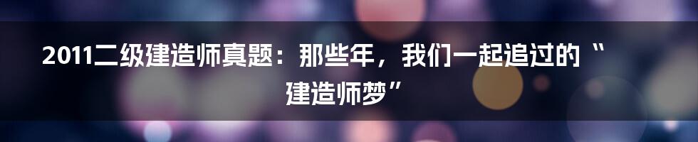 2011二级建造师真题：那些年，我们一起追过的“建造师梦”