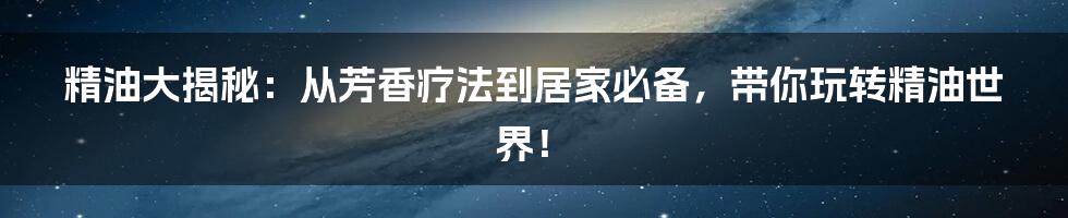 精油大揭秘：从芳香疗法到居家必备，带你玩转精油世界！