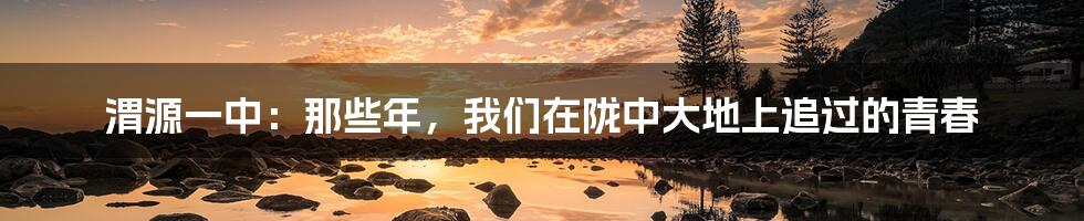 渭源一中：那些年，我们在陇中大地上追过的青春