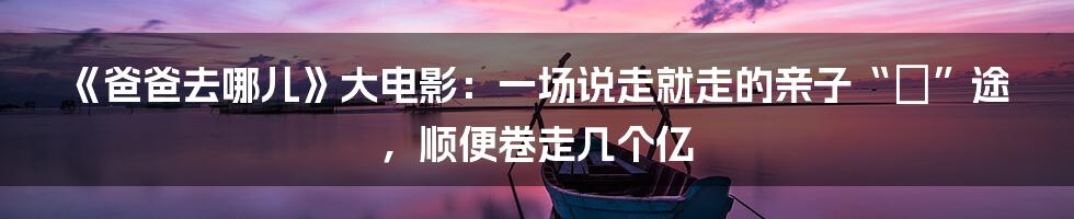 《爸爸去哪儿》大电影：一场说走就走的亲子“囧”途，顺便卷走几个亿