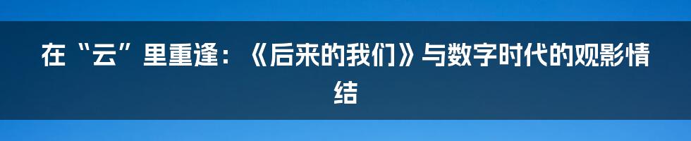 在“云”里重逢：《后来的我们》与数字时代的观影情结