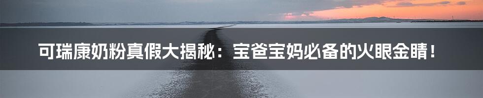 可瑞康奶粉真假大揭秘：宝爸宝妈必备的火眼金睛！