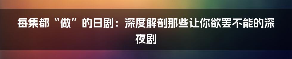 每集都“做”的日剧：深度解剖那些让你欲罢不能的深夜剧