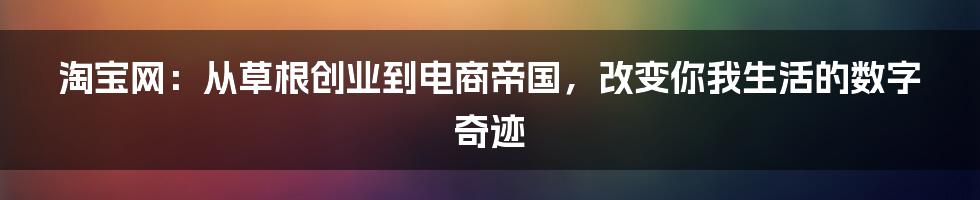 淘宝网：从草根创业到电商帝国，改变你我生活的数字奇迹