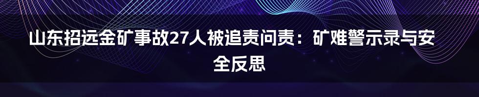 山东招远金矿事故27人被追责问责：矿难警示录与安全反思