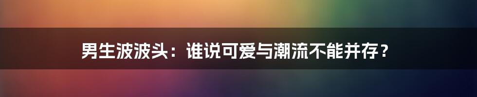 男生波波头：谁说可爱与潮流不能并存？
