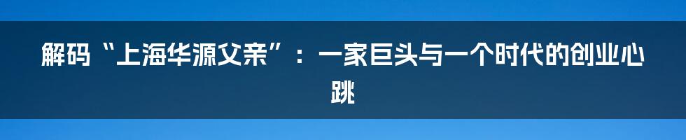 解码“上海华源父亲”：一家巨头与一个时代的创业心跳