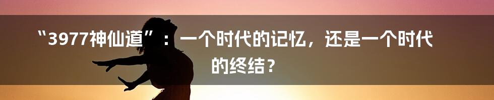 “3977神仙道”：一个时代的记忆，还是一个时代的终结？
