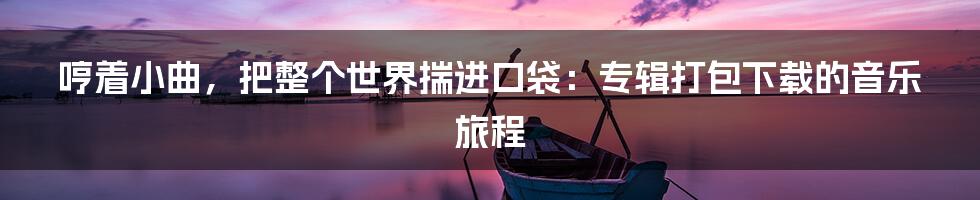 哼着小曲，把整个世界揣进口袋：专辑打包下载的音乐旅程