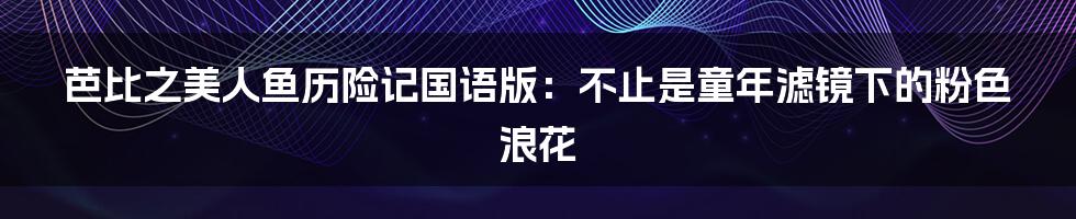 芭比之美人鱼历险记国语版：不止是童年滤镜下的粉色浪花
