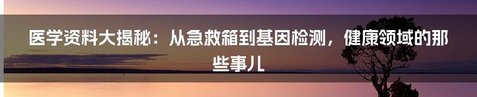 医学资料大揭秘：从急救箱到基因检测，健康领域的那些事儿