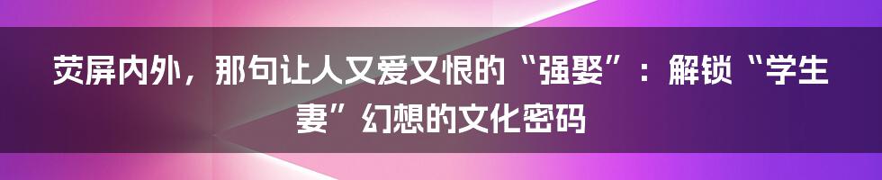 荧屏内外，那句让人又爱又恨的“强娶”：解锁“学生妻”幻想的文化密码